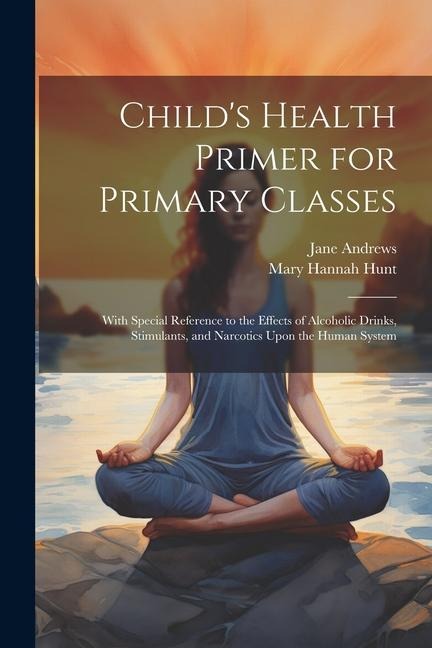 Childs Health Primer for Primary Classes: With Special Reference to the Effects of Alcoholic Drinks, Stimulants, and Narcotics Upon the Human System