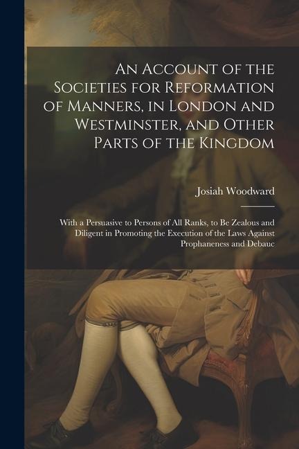 An Account of the Societies for Reformation of Manners, in London and Westminster, and Other Parts of the Kingdom: With a Persuasive to Persons of All