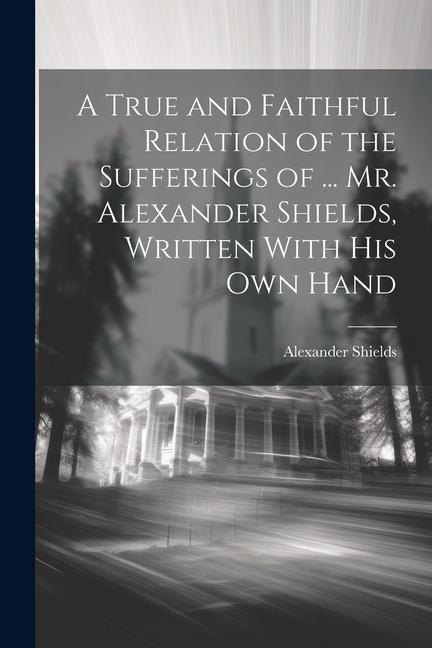A True and Faithful Relation of the Sufferings of ... Mr. Alexander Shields, Written With His Own Hand