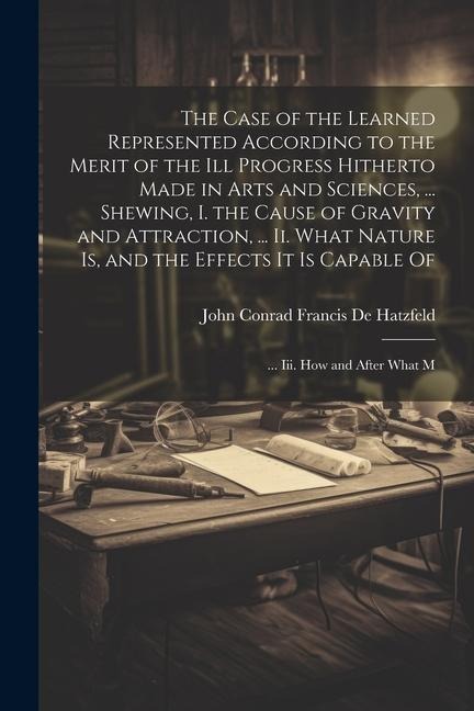 The Case of the Learned Represented According to the Merit of the Ill Progress Hitherto Made in Arts and Sciences, ... Shewing, I. the Cause of Gravit