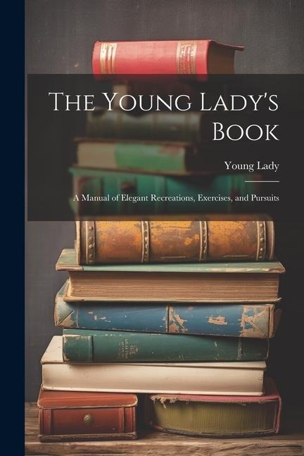 The Young Ladys Book: A Manual of Elegant Recreations, Exercises, and Pursuits