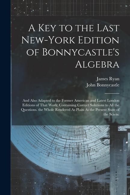 A Key to the Last New-York Edition of Bonnycastles Algebra: And Also Adapted to the Former American and Latest London Editions of That Work: Containi