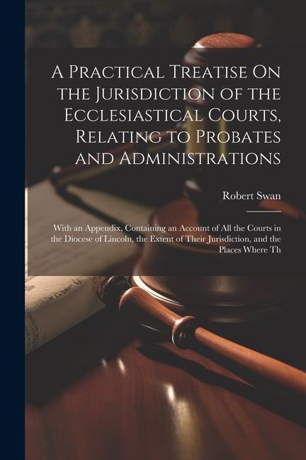 A Practical Treatise On the Jurisdiction of the Ecclesiastical Courts, Relating to Probates and Administrations: With an Appendix, Containing an Account of All the Courts in the Diocese of Lincoln, the Extent of Their Jurisdiction, and the Places Where Th