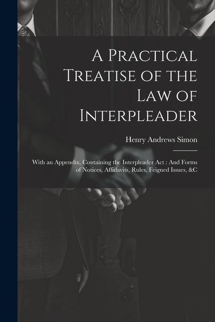 A Practical Treatise of the Law of Interpleader: With an Appendix, Containing the Interpleader Act: And Forms of Notices, Affidavits, Rules, Feigned Issues, &C