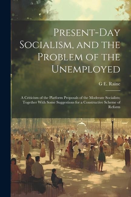 Present-Day Socialism, and the Problem of the Unemployed: A Criticism of the Platform Proposals of the Moderate Socialists; Together With Some Suggest
