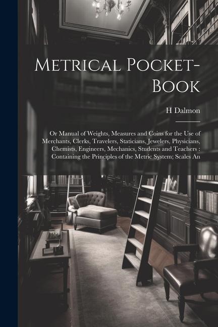 Metrical Pocket-Book: Or Manual of Weights, Measures and Coins for the Use of Merchants, Clerks, Travelers, Staticians, Jewelers, Physicians, Chemists, Engineers, Mechanics, Students and Teachers: Containing the Principles of the Metric System; Scales An