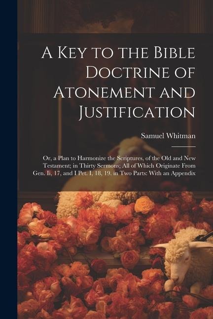A Key to the Bible Doctrine of Atonement and Justification: Or, a Plan to Harmonize the Scriptures, of the Old and New Testament; in Thirty Sermons; A