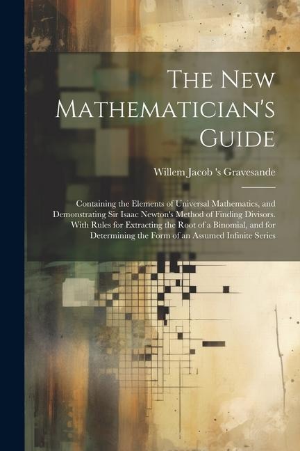 The New Mathematician's Guide: Containing the Elements of Universal Mathematics, and Demonstrating Sir Isaac Newton's Method of Finding Divisors. With Rules for Extracting the Root of a Binomial, and for Determining the Form of an Assumed Infinite Series