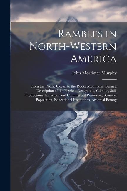 Rambles in North-Western America: From the Pacific Ocean to the Rocky Mountains. Being a Description of the Physical Geography, Climate, Soil, Productions, Industrial and Commercial Resources, Scenery, Population, Educational Institutions, Arboreal Botany