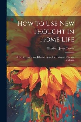 How to Use New Thought in Home Life: A Key to Happy and Efficient Living for Husband, Wife and Children