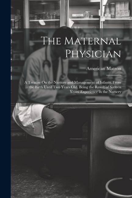 The Maternal Physician: A Treatise On the Nurture and Management of Infants, From the Birth Until Two Years Old. Being the Result of Sixteen Years Experience in the Nursery
