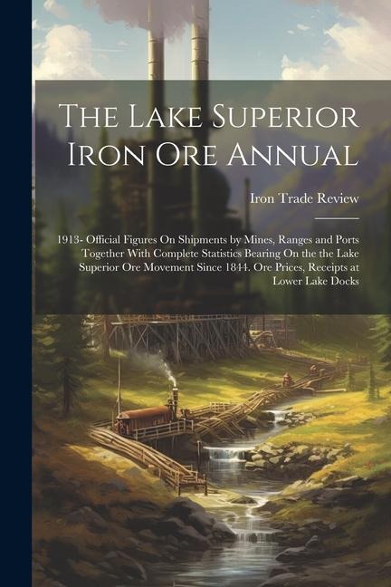 The Lake Superior Iron Ore Annual: 1913- Official Figures On Shipments by Mines, Ranges and Ports Together With Complete Statistics Bearing On the the Lake Superior Ore Movement Since 1844. Ore Prices, Receipts at Lower Lake Docks