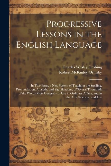 Progressive Lessons in the English Language: In Two Parts. a New System of Teaching the Spelling, Pronunciation, Analysis, and Significations, of Several Thousands of the Words Most Generally in Use in Ordinary Affairs, and in the Arts, Sciences, and Lite