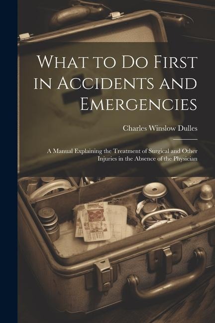 What to Do First in Accidents and Emergencies: A Manual Explaining the Treatment of Surgical and Other Injuries in the Absence of the Physician