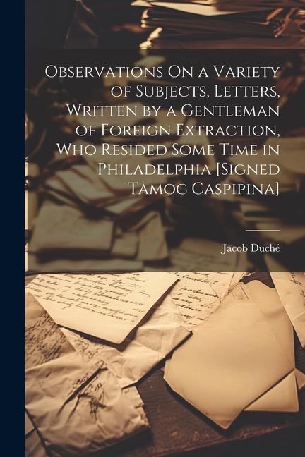 Observations On a Variety of Subjects, Letters, Written by a Gentleman of Foreign Extraction, Who Resided Some Time in Philadelphia [Signed Tamoc Casp