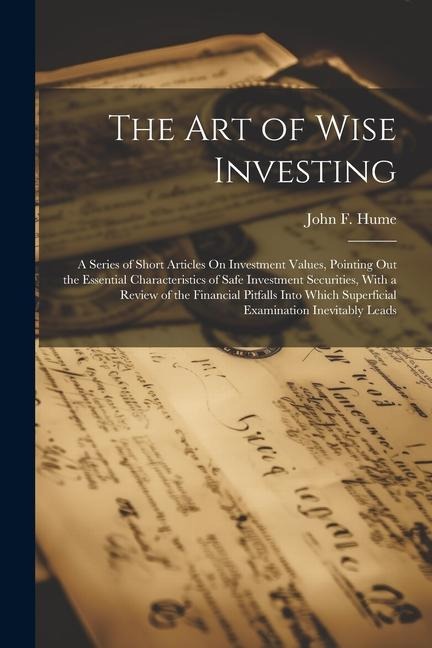 The Art of Wise Investing: A Series of Short Articles On Investment Values, Pointing Out the Essential Characteristics of Safe Investment Securities, With a Review of the Financial Pitfalls Into Which Superficial Examination Inevitably Leads