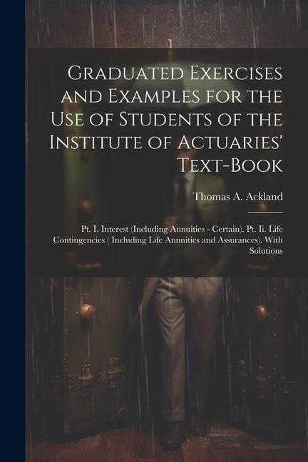 Graduated Exercises and Examples for the Use of Students of the Institute of Actuaries Text-Book: Pt. I. Interest (Including Annuities - Certain). Pt