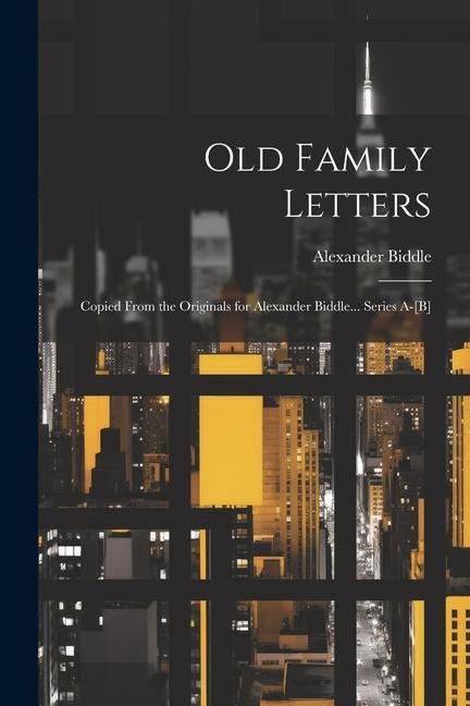 Old Family Letters: Copied From the Originals for Alexander Biddle... Series A-[B]