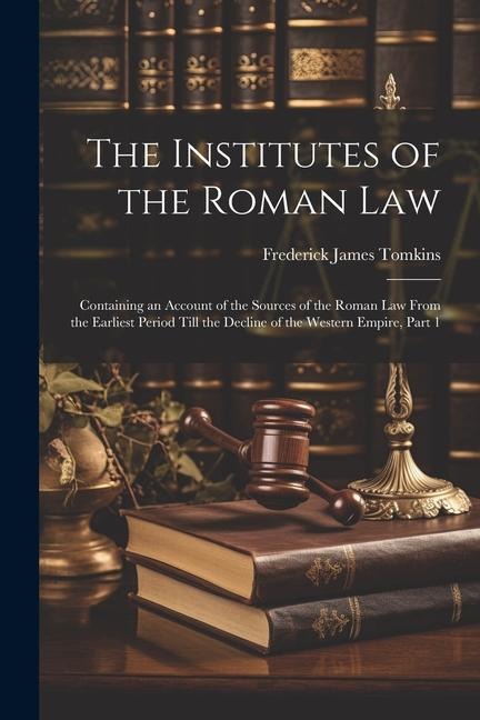 The Institutes of the Roman Law: Containing an Account of the Sources of the Roman Law From the Earliest Period Till the Decline of the Western Empire, Part 1