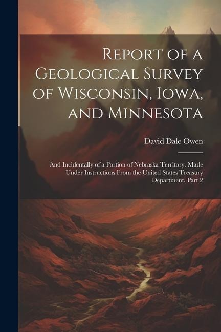 Report of a Geological Survey of Wisconsin, Iowa, and Minnesota: And Incidentally of a Portion of Nebraska Territory. Made Under Instructions From the United States Treasury Department, Part 2