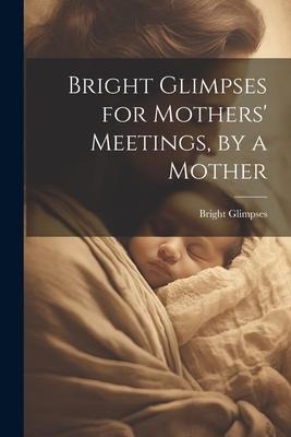 Bright Glimpses for Mothers Meetings, by a Mother