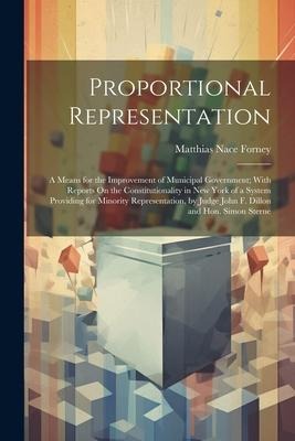 Proportional Representation: A Means for the Improvement of Municipal Government; With Reports On the Constitutionality in New York of a System Providing for Minority Representation, by Judge John F. Dillon and Hon. Simon Sterne
