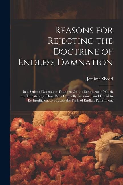 Reasons for Rejecting the Doctrine of Endless Damnation: In a Series of Discourses Founded On the Scriptures in Which the Threatenings Have Been Caref