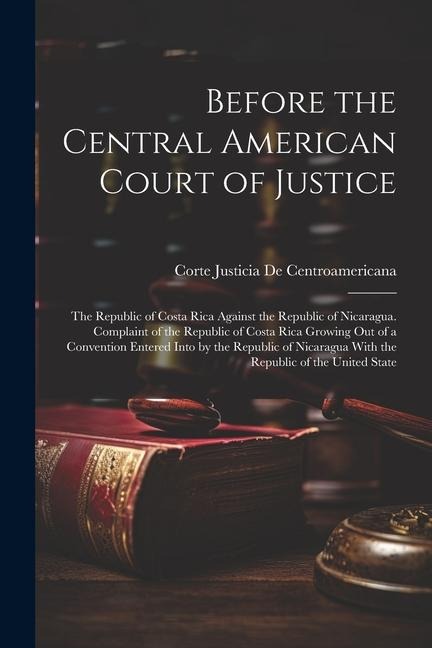 Before the Central American Court of Justice: The Republic of Costa Rica Against the Republic of Nicaragua. Complaint of the Republic of Costa Rica Growing Out of a Convention Entered Into by the Republic of Nicaragua With the Republic of the United State