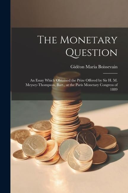 The Monetary Question: An Essay Which Obtained the Prize Offered by Sir H. M. Meysey-Thompson, Bart., at the Paris Monetary Congress of 1889