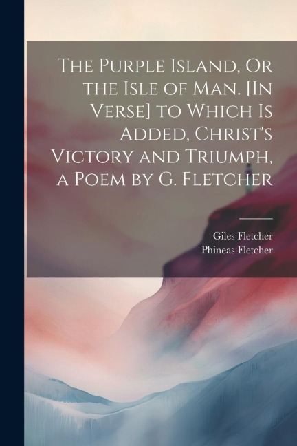 The Purple Island, Or the Isle of Man. [In Verse] to Which Is Added, Christs Victory and Triumph, a Poem by G. Fletcher