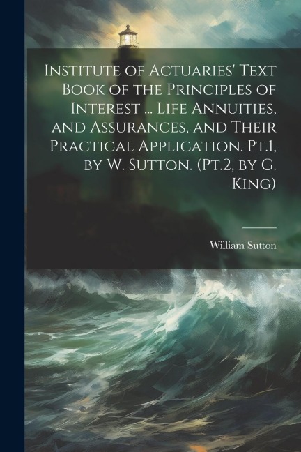 Institute of Actuaries Text Book of the Principles of Interest ... Life Annuities, and Assurances, and Their Practical Application. Pt.1, by W. Sutton. (Pt.2, by G. King)