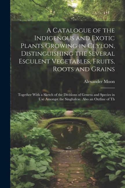 A Catalogue of the Indigenous and Exotic Plants Growing in Ceylon, Distinguishing the Several Esculent Vegetables, Fruits, Roots and Grains: Together With a Sketch of the Divisions of Genera and Species in Use Amongst the Singhalese. Also an Outline of Th