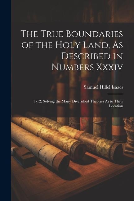 The True Boundaries of the Holy Land, As Described in Numbers Xxxiv: 1-12: Solving the Many Diversified Theories As to Their Location