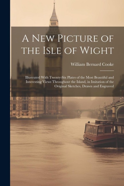 A New Picture of the Isle of Wight: Illustrated With Twenty-Six Plates of the Most Beautiful and Interesting Views Throughout the Island, in Imitation of the Original Sketches, Drawn and Engraved