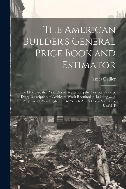 The American Builders General Price Book and Estimator: To Elucidate the Principles of Acertaining the Correct Value of Every Description of Artifice
