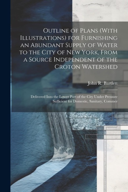 Outline of Plans (With Illustrations) for Furnishing an Abundant Supply of Water to the City of New York, From a Source Independent of the Croton Watershed: Delivered Into the Lower Part of the City Under Pressure Sufficient for Domestic, Sanitary, Commer