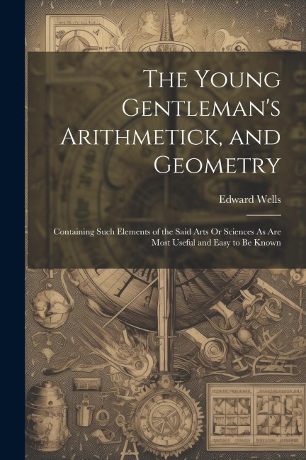 The Young Gentlemans Arithmetick, and Geometry: Containing Such Elements of the Said Arts Or Sciences As Are Most Useful and Easy to Be Known