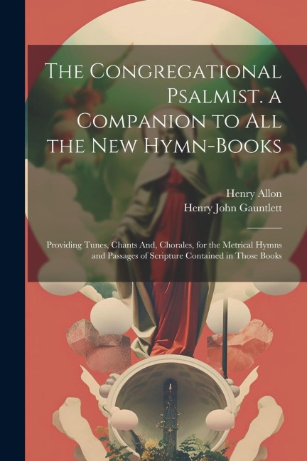 The Congregational Psalmist. a Companion to All the New Hymn-Books: Providing Tunes, Chants And, Chorales, for the Metrical Hymns and Passages of Scripture Contained in Those Books