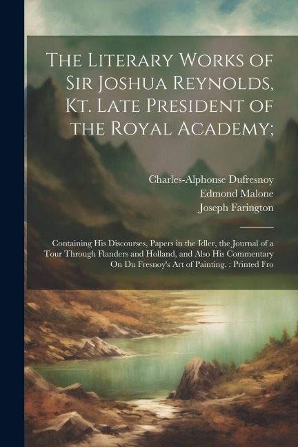The Literary Works of Sir Joshua Reynolds, Kt. Late President of the Royal Academy;: Containing His Discourses, Papers in the Idler, the Journal of a Tour Through Flanders and Holland, and Also His Commentary On Du Fresnoy's Art of Painting.: Printed Fro