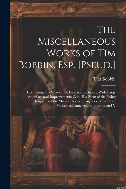 The Miscellaneous Works of Tim Bobbin, Esp. [Pseud.]: Containing His View of the Lancashire Dialect, With Large Additions and Improvements: Also, His