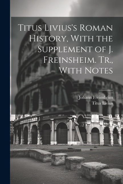 Titus Liviuss Roman History, With the Supplement of J. Freinsheim. Tr., With Notes