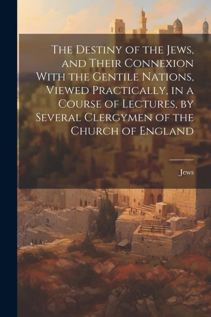 The Destiny of the Jews, and Their Connexion With the Gentile Nations, Viewed Practically, in a Course of Lectures, by Several Clergymen of the Church