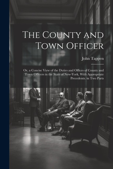 The County and Town Officer: Or, a Concise View of the Duties and Offices of County and Town Officers in the State of New-York, With Appropriate Precedents. in Two Parts