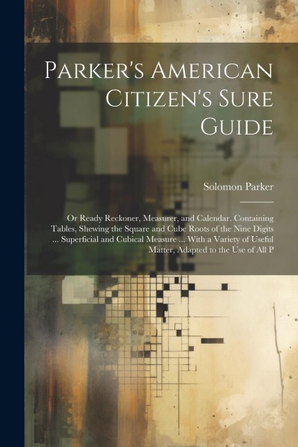 Parkers American Citizens Sure Guide: Or Ready Reckoner, Measurer, and Calendar. Containing Tables, Shewing the Square and Cube Roots of the Nine Digits ... Superficial and Cubical Measure ... With a Variety of Useful Matter, Adapted to the Use of All P