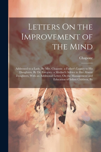 Letters On the Improvement of the Mind: Addressed to a Lady, By Mrs. Chapone. a Fathers Legacy to His Daughters, By Dr. Gregory. a Mothers Advice to