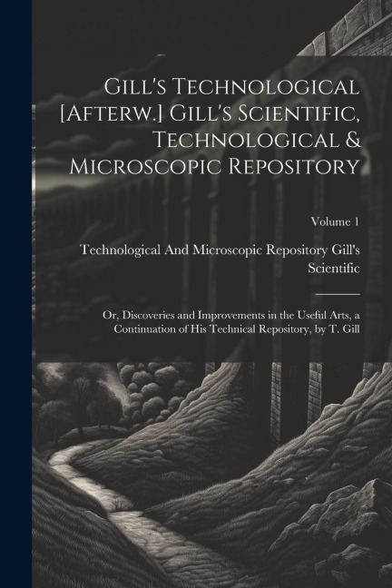 Gill's Technological [Afterw.] Gill's Scientific, Technological & Microscopic Repository; Or, Discoveries and Improvements in the Useful Arts, a Conti