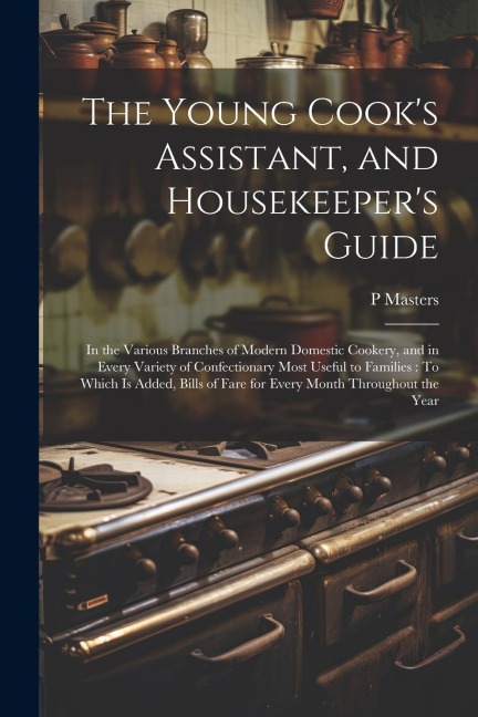 The Young Cooks Assistant, and Housekeepers Guide: In the Various Branches of Modern Domestic Cookery, and in Every Variety of Confectionary Most Useful to Families: To Which Is Added, Bills of Fare for Every Month Throughout the Year