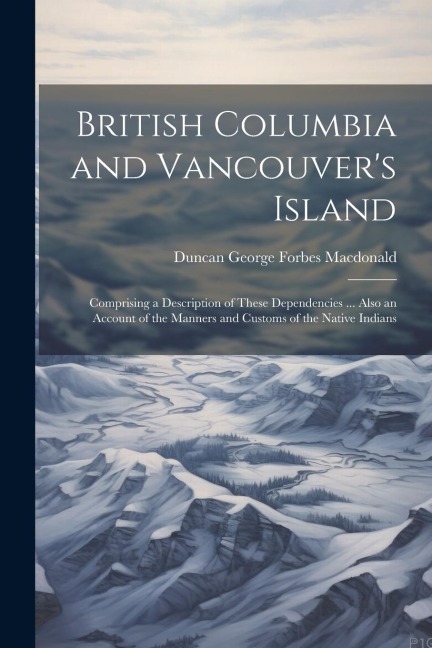 British Columbia and Vancouvers Island: Comprising a Description of These Dependencies ... Also an Account of the Manners and Customs of the Native I