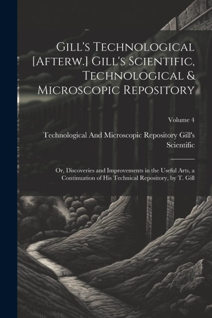 Gill's Technological [Afterw.] Gill's Scientific, Technological & Microscopic Repository; Or, Discoveries and Improvements in the Useful Arts, a Conti
