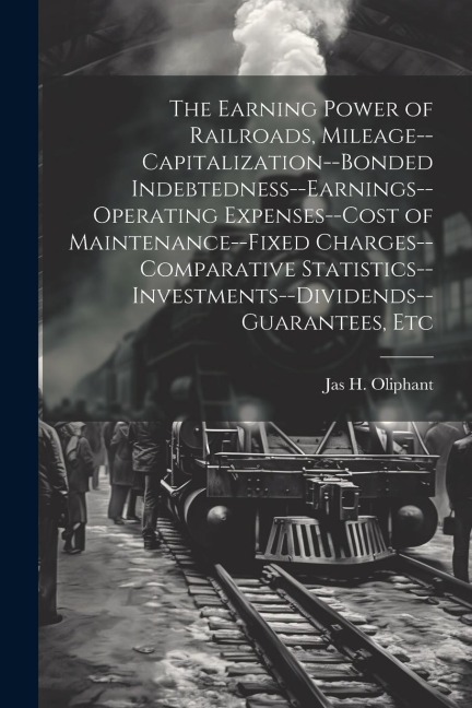The Earning Power of Railroads, Mileage--Capitalization--Bonded Indebtedness--Earnings--Operating Expenses--Cost of Maintenance--Fixed Charges--Compar